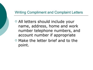 Writing Compliment and Complaint Letters All letters should include your name, address, home and work number telephone numbers, and account number if appropriate Make the letter brief and to the point.  