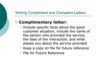 Writing Compliment and Complaint Letters Complimentary letter: Include specific facts about the good customer situation, include the name of the person who provided the service, the date of the interaction, and what please you about the service provided Keep a copy on file for future reference File for Future Reference 