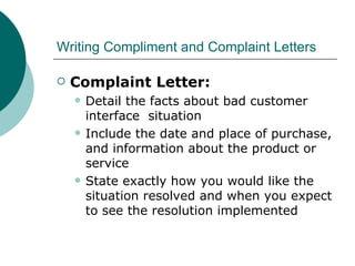 Writing Compliment and Complaint Letters Complaint Letter: Detail the facts about bad customer interface  situation Include the date and place of purchase, and information about the product or service State exactly how you would like the situation resolved and when you expect to see the resolution implemented 