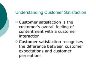 Understanding Customer Satisfaction Customer satisfaction is the customer’s overall feeling of contentment with a customer interaction Customer satisfaction recognises the difference between customer expectations and customer perceptions 