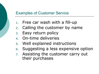 Examples of Customer Service Free car wash with a fill-up Calling the customer by name Easy return policy On-time deliveries Well explained instructions Suggesting a less expensive option Assisting the customer carry out their purchases 