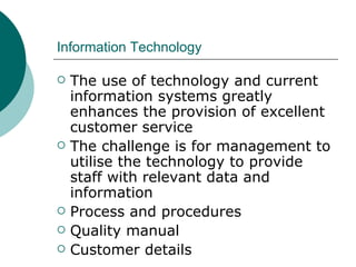 Information Technology The use of technology and current information systems greatly enhances the provision of excellent customer service The challenge is for management to utilise the technology to provide staff with relevant data and information Process and procedures Quality manual Customer details  