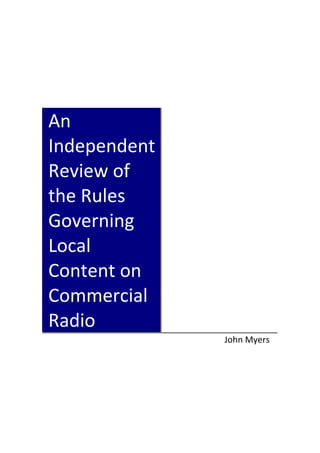  
 
 
 
 
 
 
 

An 
Independent 
Review of 
the Rules 
Governing 
Local 
Content on 
Commercial 
Radio 
 

 

April 2009 
John Myers 

John Myers  

 