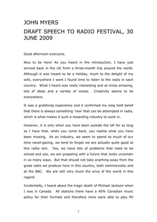 JOHN MYERS
DRAFT SPEECH TO RADIO FESTIVAL, 30
JUNE 2009
Good afternoon everyone.
Nice to be here! As you heard in the introduction, I have just
arrived back in the UK from a three-month trip around the world.
Although it was meant to be a holiday, much to the delight of my
wife, everywhere I went I found time to listen to the radio in each
country. What I heard was really interesting and at times amazing,
lots of ideas and a variety of voices.

Creativity seems to be

everywhere.
It was a gratifying experience and it confirmed my long held belief
that there is always something ‘new’ that can be attempted in radio,
which is what makes it such a rewarding industry to work in.
However, it is only when you have been outside the UK for as long
as I have that, when you come back, you realise what you have
been missing. As an industry, we seem to spend so much of our
time navel-gazing, we tend to forget we are actually quite good at
this radio lark.

Yes, we have lots of problems that need to be

solved and yes, we are grappling with a future that looks uncertain
in so many ways. But that should not take anything away from the
great radio we produce here in this country, both commercially and
at the BBC.

We are still very much the envy of the world in this

regard.
Incidentally, I heard about the tragic death of Michael Jackson when
I was in Canada.

All stations there have a 40% Canadian music

policy for their formats and therefore none were able to play MJ

1

 
