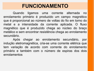 FUNCIONAMENTO
Quando ligamos uma corrente alternada no
enrolamento primário é produzido um campo magnético
que é proporcional ao número de voltas do fio em torno do
metal e a intensidade da corrente aplicada. O fluxo
magnético que é produzido chega ao núcleo do braço
metálico e sem encontrar resistência chega ao enrolamento
secundário.
Após chegar ao enrolamento secundário, por
indução eletromagnética, cria-se uma corrente elétrica que
tem variação de acordo com corrente do enrolamento
primário e também com o número de espiras dos dois
enrolamentos
 