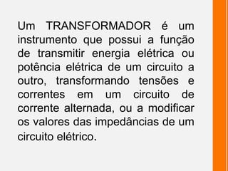 Um TRANSFORMADOR é um
instrumento que possui a função
de transmitir energia elétrica ou
potência elétrica de um circuito a
outro, transformando tensões e
correntes em um circuito de
corrente alternada, ou a modificar
os valores das impedâncias de um
circuito elétrico.
 