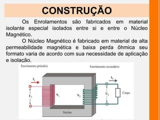 Os Enrolamentos são fabricados em material
isolante especial isolados entre si e entre o Núcleo
Magnético.
O Núcleo Magnético é fabricado em material de alta
permeabilidade magnética e baixa perda ôhmica seu
formato varia de acordo com sua necessidade de aplicação
e isolação.
CONSTRUÇÃO
 