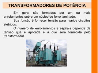 Em geral são formados por um ou mais
enrolamentos sobre um núcleo de ferro laminado.
Sua função é fornecer tensão para vários circuitos
elétricos.
O numero de enrolamentos e espirais depende da
tensão que é aplicada e a que será fornecida pelo
transformador.
TRANSFORMADORES DE POTÊNCIA
 