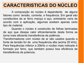 A composição do núcleo é dependente de alguns
fatores como: tensão, corrente, e frequência. Em geral são
constituídos de ar ferro maciço e aço, entretanto varia de
acordo com a aplicação, algumas aceitam apenas certo
tipo de material.
Quando o núcleo é construído de folhas laminadas
de aço que dissipa calor eficientemente desta forma se
torna mais eficiente transferência de potência.
Transformadores com núcleo de ar são usados quando a
fonte de tensão for de uma frequência alta (acima 20 kHz).
Para frequências inferior a 20kHz o núcleo mais indicado é
formado por ferro, que também possui boa eficiência de
transferência de potencia.
CARACTERISTICAS DO NÚCLEO
 