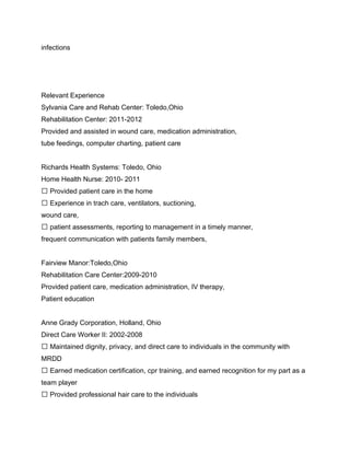 infections




Relevant Experience
Sylvania Care and Rehab Center: Toledo,Ohio
Rehabilitation Center: 2011-2012
Provided and assisted in wound care, medication administration,
tube feedings, computer charting, patient care


Richards Health Systems: Toledo, Ohio
Home Health Nurse: 2010- 2011
 Provided patient care in the home
 Experience in trach care, ventilators, suctioning,
wound care,
 patient assessments, reporting to management in a timely manner,
frequent communication with patients family members,


Fairview Manor:Toledo,Ohio
Rehabilitation Care Center:2009-2010
Provided patient care, medication administration, IV therapy,
Patient education


Anne Grady Corporation, Holland, Ohio
Direct Care Worker II: 2002-2008
 Maintained dignity, privacy, and direct care to individuals in the community with
MRDD
 Earned medication certification, cpr training, and earned recognition for my part as a
team player
 Provided professional hair care to the individuals
 