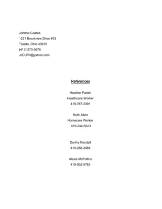 Johnna Coates
1221 Brookview Drive #39
Toledo, Ohio 43615
(419) 270-5676
JJCLPN@yahoo.com




                             References


                            Heather Parish
                           Healthcare Worker
                             419-787-3391


                              Ruth Allen
                           Homecare Worker
                             419-244-5623




                            Dorthy Randall
                             419-266-2085


                            Alexis McFollins
                             419-902-5763
 