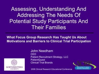 Assessing, Understanding And Addressing The Needs Of Potential Study Participants And Their Families John Needham CEO Patient Recruitment Strategy, LLC PatientQuest Clinical Trial Brands 2008 Clinical Research Educational Conference What Focus Group Research Has Taught Us About Motivations and Barriers to Clinical Trial Participation   