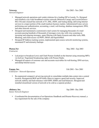 Netscorp                                                                Oct 2003 - Nov 2005
Network Engineer

   •   Managed network operations and vendor relations for a leading ISP in Laredo, Tx. Designed
       and installed a city-wide broadband wireless network (Motorola Canopy and Lucent/Orinoco
       802.11b) and a leased-line network of T1, DSL, ISDN, and Analog dialup, delivering Internet
       services to a major portion of the small-medium business market. Administered Linux servers
       performing user authentication, accounting, e-mail, web hosting, database management, DNS,
       and other network services.
   •   Designed and maintained a customized e-mail system for managing thousands of e-mail
       accounts passing hundreds of thousands of messages every day with virus scanning on
       incoming and outgoing messages, spam filtering with Spam Assassin and other tools, RBL
       Blocking, and client access via POP3, IMAP, and SquirrelMail.
   •   Designed IP Address tracking system, implemented open-source network monitoring systems,
       automated IT and telemetry backups


Photon.Net                                                              May 2002 - Sep 2003
Contractor

   •   Led project to broadcast Lewis and Clark Pioneer football on the Internet using streaming MP3s
       via IceCast. Negotiated broadcasting rights with Pioneer Radio.
   •   Managed all aspects of customer care and accounts receivables for web hosting, DNS services,
       and dialup Internet access


Engage, Inc.                                                            Feb 2001 - Nov 2001
Contractor - Network Operations

   •   Re-engineered company's ad serving network to consolidate multiple data centers into a central
       location. Reorganized BGP and IP traffic filters to improve speed and security. Improved
       network stability and fault tolerance with OSPF, HSRP, and load balancers. Designed and
       installed streamlined version of network to be sold as a separate product.


eBalance, Inc.                                                          Sep 2000 - Dec 2000
Senior Network Engineer

   •   Coordinated the documentation of an Operations Handbook and Disaster Recovery manual, a
       key requirement for the sale of the company
 
