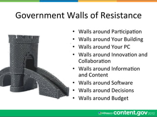 Government	
  Walls	
  of	
  Resistance	
  
                   •    Walls	
  around	
  ParWcipaWon	
  
                   •    Walls	
  around	
  Your	
  Building	
  
                   •    Walls	
  around	
  Your	
  PC	
  
                   •    Walls	
  around	
  InnovaWon	
  and	
  
                        CollaboraWon	
  
                   •    Walls	
  around	
  InformaWon	
  
                        and	
  Content	
  
                   •    Walls	
  around	
  Socware	
  
                   •    Walls	
  around	
  Decisions	
  
                   •    Walls	
  around	
  Budget	
  
 
