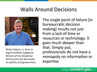 Walls	
  Around	
  Decisions	
  
                                             The	
  single	
  point	
  of	
  failure	
  [in	
  
                                             bureaucraWc	
  decision	
  
                                             making]	
  results	
  not	
  just	
  
                                             from	
  a	
  lack	
  of	
  Wme	
  or	
  
                                             resources	
  or	
  technology.	
  It	
  
                                             goes	
  much	
  deeper	
  than	
  
Philip	
  Tetlock,	
  U.	
  Penn	
  in	
  
                                             that.	
  Simply	
  put,	
  
Expert	
  Poli,cal	
  Judgment,	
            professionals	
  do	
  not	
  have	
  a	
  
Winner	
  of	
  the	
  Woodrow	
  
Wilson	
  prize	
  for	
  best	
  book	
  
                                             monopoly	
  on	
  informaWon	
  or	
  
on	
  poliWcs	
  and	
  government	
         experWse	
  
 