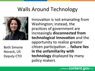 Walls	
  Around	
  Technology	
  
                     InnovaWon	
  is	
  not	
  emanaWng	
  from	
  
                     Washington;	
  instead,	
  the	
  
                     pracWces	
  of	
  government	
  are	
  
                     increasingly	
  disconnected	
  from	
  
                     technological	
  innova5on	
  and	
  the	
  
                     opportunity	
  to	
  realize	
  greater	
  
Beth	
  Simone	
     ciWzen	
  parWcipaWon	
  …	
  failure	
  lies	
  
Noveck,	
  US	
      in	
  the	
  unfamiliarity	
  with	
  
Deputy	
  CTO	
      technology	
  displayed	
  by	
  many	
  
                     policy	
  makers	
  
 