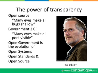 The	
  power	
  of	
  transparency	
  
Open	
  source:	
  
  	
  “Many	
  eyes	
  make	
  all	
  
      bugs	
  shallow”	
  
Government	
  2.0:	
  
  	
  “Many	
  eyes	
  make	
  all	
  
      pork	
  visible”	
  
Open	
  Government	
  is	
  
the	
  evoluWon	
  of	
  	
  
Open	
  Systems	
  
Open	
  Standards	
  &	
  
Open	
  Source	
  
                                         Tim	
  O’Reilly	
  
 