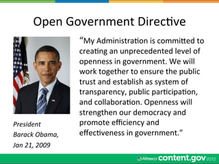 Open	
  Government	
  DirecWve	
  
                         “My	
  AdministraWon	
  is	
  commiled	
  to	
  
                         creaWng	
  an	
  unprecedented	
  level	
  of	
  
                         openness	
  in	
  government.	
  We	
  will	
  
                         work	
  together	
  to	
  ensure	
  the	
  public	
  
                         trust	
  and	
  establish	
  as	
  system	
  of	
  
                         transparency,	
  public	
  parWcipaWon,	
  
                         and	
  collaboraWon.	
  Openness	
  will	
  
                         strengthen	
  our	
  democracy	
  and	
  
President	
              promote	
  eﬃciency	
  and	
  
Barack	
  Obama,	
       eﬀecWveness	
  in	
  government.”	
  
Jan	
  21,	
  2009	
  
 
