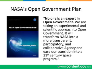 NASA’s	
  Open	
  Government	
  Plan	
  
                  “No	
  one	
  is	
  an	
  expert	
  in	
  
                  Open	
  Government.	
  We	
  are	
  
                  taking	
  an	
  experimental	
  and	
  
                  scienWﬁc	
  approach	
  to	
  Open	
  
                  Government.	
  It	
  will	
  
                  transform	
  NASA	
  into	
  a	
  
                  more	
  transparent,	
  
                  parWcipatory,	
  and	
  
                  collaboraWve	
  Agency	
  and	
  
                  ease	
  our	
  transiWon	
  into	
  a	
  
                  21st	
  century	
  space	
  
                  program.”	
  
 
