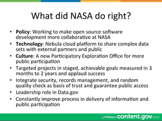 What	
  did	
  NASA	
  do	
  right?	
  
•  Policy:	
  Working	
  to	
  make	
  open	
  source	
  socware	
  
   development	
  more	
  collaboraWve	
  at	
  NASA	
  
•  Technology:	
  Nebula	
  cloud	
  plaqorm	
  to	
  share	
  complex	
  data	
  
   sets	
  with	
  external	
  partners	
  and	
  public	
  
•  Culture:	
  A	
  new	
  ParWcipatory	
  ExploraWon	
  Oﬃce	
  for	
  more	
  
   public	
  parWcipaWon	
  
•  Targeted	
  projects	
  in	
  staged,	
  achievable	
  goals	
  measured	
  in	
  3	
  
   months	
  to	
  2	
  years	
  and	
  applaud	
  success	
  
•  Integrate	
  security,	
  records	
  management,	
  and	
  random	
  
   quality	
  check	
  as	
  basis	
  of	
  trust	
  and	
  guarantee	
  public	
  access	
  
•  Leadership	
  role	
  in	
  Data.gov	
  
•  Constantly	
  improve	
  process	
  in	
  delivery	
  of	
  informaWon	
  and	
  
   public	
  parWcipaWon	
  
 
