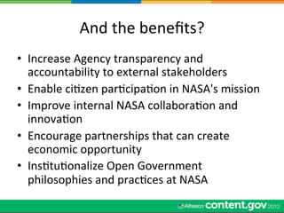 And	
  the	
  beneﬁts?	
  
•  Increase	
  Agency	
  transparency	
  and	
  
   accountability	
  to	
  external	
  stakeholders	
  
•  Enable	
  ciWzen	
  parWcipaWon	
  in	
  NASA's	
  mission	
  
•  Improve	
  internal	
  NASA	
  collaboraWon	
  and	
  
   innovaWon	
  
•  Encourage	
  partnerships	
  that	
  can	
  create	
  
   economic	
  opportunity	
  
•  InsWtuWonalize	
  Open	
  Government	
  
   philosophies	
  and	
  pracWces	
  at	
  NASA	
  
 