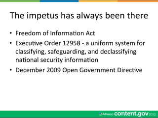 The	
  impetus	
  has	
  always	
  been	
  there	
  
•  Freedom	
  of	
  InformaWon	
  Act	
  
•  ExecuWve	
  Order	
  12958	
  -­‐	
  a	
  uniform	
  system	
  for	
  
   classifying,	
  safeguarding,	
  and	
  declassifying	
  
   naWonal	
  security	
  informaWon	
  
•  December	
  2009	
  Open	
  Government	
  DirecWve	
  
 