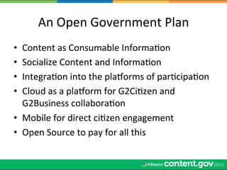 An	
  Open	
  Government	
  Plan	
  
•  Content	
  as	
  Consumable	
  InformaWon	
  
•  Socialize	
  Content	
  and	
  InformaWon	
  
•  IntegraWon	
  into	
  the	
  plaqorms	
  of	
  parWcipaWon	
  
•  Cloud	
  as	
  a	
  plaqorm	
  for	
  G2CiWzen	
  and	
  
   G2Business	
  collaboraWon	
  
•  Mobile	
  for	
  direct	
  ciWzen	
  engagement	
  
•  Open	
  Source	
  to	
  pay	
  for	
  all	
  this	
  
 