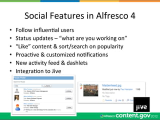 Social	
  Features	
  in	
  Alfresco	
  4	
  
•    Follow	
  inﬂuenWal	
  users	
  
•    Status	
  updates	
  –	
  “what	
  are	
  you	
  working	
  on”	
  
•    “Like”	
  content	
  &	
  sort/search	
  on	
  popularity	
  
•    ProacWve	
  &	
  customized	
  noWﬁcaWons	
  
•    New	
  acWvity	
  feed	
  &	
  dashlets	
  
•    IntegraWon	
  to	
  Jive	
  
 