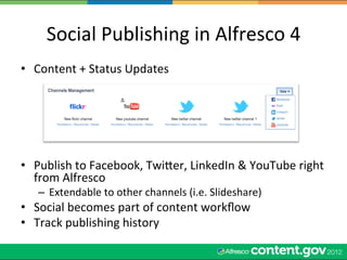 Social	
  Publishing	
  in	
  Alfresco	
  4	
  
•  Content	
  +	
  Status	
  Updates	
  
   	
  
   	
  
   	
  
   	
  


•  Publish	
  to	
  Facebook,	
  Twiler,	
  LinkedIn	
  &	
  YouTube	
  right	
  
   from	
  Alfresco	
  
    –  Extendable	
  to	
  other	
  channels	
  (i.e.	
  Slideshare)	
  
•  Social	
  becomes	
  part	
  of	
  content	
  workﬂow	
  
•  Track	
  publishing	
  history	
  
 