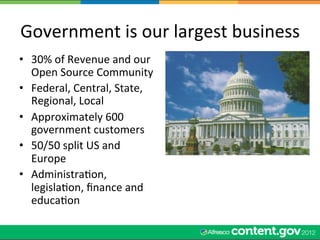 Government	
  is	
  our	
  largest	
  business	
  
•  30%	
  of	
  Revenue	
  and	
  our	
  
   Open	
  Source	
  Community	
  
•  Federal,	
  Central,	
  State,	
  
   Regional,	
  Local	
  
•  Approximately	
  600	
  
   government	
  customers	
  
•  50/50	
  split	
  US	
  and	
  
   Europe	
  
•  AdministraWon,	
  
   legislaWon,	
  ﬁnance	
  and	
  
   educaWon	
  
 