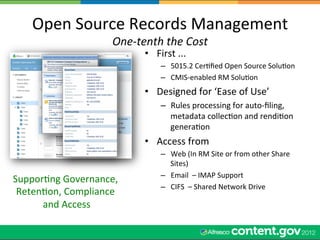 Open	
  Source	
  Records	
  Management	
  
                  One-­‐tenth	
  the	
  Cost	
  
                               •  First	
  ...	
  
                                     –  5015.2	
  CerWﬁed	
  Open	
  Source	
  SoluWon	
  
                                     –  CMIS-­‐enabled	
  RM	
  SoluWon	
  
                               •  Designed	
  for	
  ‘Ease	
  of	
  Use’	
  	
  
                                     –  Rules	
  processing	
  for	
  auto-­‐ﬁling,	
  
                                        metadata	
  collecWon	
  and	
  rendiWon	
  
                                        generaWon	
  
                               •  Access	
  from	
  	
  
                                     –  Web	
  (In	
  RM	
  Site	
  or	
  from	
  other	
  Share	
  
                                        Sites)	
  
                                     –  Email	
  	
  –	
  IMAP	
  Support	
  
SupporWng	
  Governance,	
  
                                     –  CIFS	
  	
  –	
  Shared	
  Network	
  Drive	
  
 RetenWon,	
  Compliance	
  
      and	
  Access
                  	
  
 