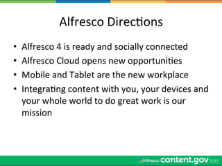 Alfresco	
  DirecWons	
  
•    Alfresco	
  4	
  is	
  ready	
  and	
  socially	
  connected	
  
•    Alfresco	
  Cloud	
  opens	
  new	
  opportuniWes	
  
•    Mobile	
  and	
  Tablet	
  are	
  the	
  new	
  workplace	
  
•    IntegraWng	
  content	
  with	
  you,	
  your	
  devices	
  and	
  
     your	
  whole	
  world	
  to	
  do	
  great	
  work	
  is	
  our	
  
     mission	
  
 