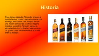 Poco tiempo después, Alexander empezó a
usar la famosa botella cuadrada para reducir
el riesgo de rupturas y se aseguró de que
una mayor cantidad de su whisky llegara
intacta a su destino. También agregó la
etiqueta distintiva, inclinada a exactamente
24 grados, para hacerla destacar aún más
entre la multitud.
 