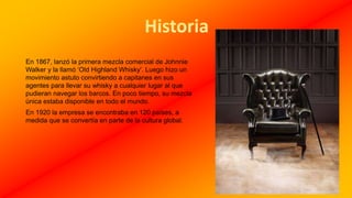 En 1867, lanzó la primera mezcla comercial de Johnnie
Walker y la llamó ‘Old Highland Whisky’. Luego hizo un
movimiento astuto convirtiendo a capitanes en sus
agentes para llevar su whisky a cualquier lugar al que
pudieran navegar los barcos. En poco tiempo, su mezcla
única estaba disponible en todo el mundo.
En 1920 la empresa se encontraba en 120 países, a
medida que se convertía en parte de la cultura global.
 
