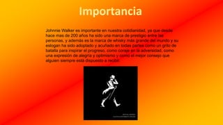 Johnnie Walker es importante en nuestra cotidianidad, ya que desde
hace mas de 200 años ha sido una marca de prestigio entre las
personas, y además es la marca de whisky más grande del mundo y su
eslogan ha sido adoptado y acuñado en todas partes como un grito de
batalla para inspirar el progreso, como coraje en la adversidad, como
una expresión de alegría y optimismo y como el mejor consejo que
alguien siempre está dispuesto a recibir.
 