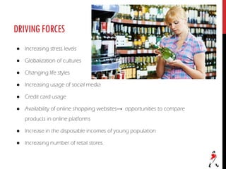 DRIVINGFORCES
● Increasing stress levels
● Globalization of cultures
● Changing life styles
● Increasing usage of social media
● Credit card usage
● Availability of online shopping websites→ opportunities to compare
products in online platforms
● Increase in the disposable incomes of young population
● Increasing number of retail stores.
 