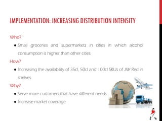 IMPLEMENTATION:INCREASINGDISTRIBUTIONINTENSITY
Who?
● Small groceries and supermarkets in cities in which alcohol
consumption is higher than other cities
How?
● Increasing the availability of 35cl, 50cl and 100cl SKUs of JW Red in
shelves
Why?
● Serve more customers that have different needs.
● Increase market coverage
 