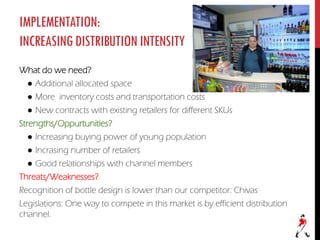 IMPLEMENTATION:
INCREASINGDISTRIBUTIONINTENSITY
What do we need?
● Additional allocated space
● More inventory costs and transportation costs
● New contracts with existing retailers for different SKUs
Strengths/Oppurtunities?
● Increasing buying power of young population
● Incrasing number of retailers
● Good relationships with channel members
Threats/Weaknesses?
Recognition of bottle design is lower than our competitor: Chivas
Legislations: One way to compete in this market is by efficient distribution
channel.
 