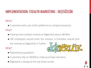 IMPLEMENTATION:STEALTHMARKETING-EKŞİSÖZLÜK
Who?
● Customers who use online platforms to compare products
How?
● Having more positive reviews at Ekşisözlük about JW Red
● JW employees would write the reviews, a translator would post
the reviews to Ekşisözlük in Turkish
Why?
● Advertising regulations
● Customers rely on WOM to make purchase decisions
● Ekşisözlük is always at the top three results
 