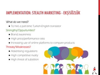 IMPLEMENTATION:STEALTHMARKETING-EKŞİSÖZLÜK
What do we need?
● To hire a part-time Turkish-English translator
Strengths/Oppurtunities?
● Brand awareness
● High price/performance ratio
● Increasing use of online platforms to compare products
Threats/Weaknesses?
● Advertising regulations
● High competitive rivalry
● High threat of substition
 