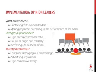 IMPLEMENTATION:OPINIONLEADERS
What do we need?
● Contacting with opinion leaders
● Making payments according to the performance of the posts
Strengths/Oppurtunities?
● High price/performance ratio
● Countr of origin and reliability
● Increasing use of social media
Threats/Weaknesses?
● Low price damaging our brand image
● Advertising regulations
● High competitive rivalry
 