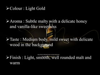 Colour : Light Gold
Aroma : Subtle malty with a delicate honey
and vanilla-like sweetness
Taste : Medium body, mild sweet with delicate
wood in the background
Finish : Light, smooth, well rounded malt and
warm
 