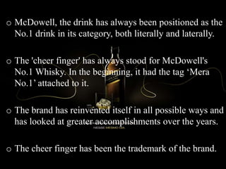 o McDowell, the drink has always been positioned as the
No.1 drink in its category, both literally and laterally.
o The 'cheer finger' has always stood for McDowell's
No.1 Whisky. In the beginning, it had the tag ‘Mera
No.1’ attached to it.
o The brand has reinvented itself in all possible ways and
has looked at greater accomplishments over the years.
o The cheer finger has been the trademark of the brand.
 