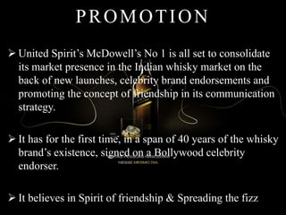 PROMOTION
 United Spirit’s McDowell’s No 1 is all set to consolidate
its market presence in the Indian whisky market on the
back of new launches, celebrity brand endorsements and
promoting the concept of friendship in its communication
strategy.
 It has for the first time, in a span of 40 years of the whisky
brand’s existence, signed on a Bollywood celebrity
endorser.
 It believes in Spirit of friendship & Spreading the fizz
 