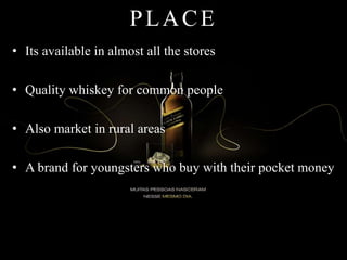 PLACE
• Its available in almost all the stores
• Quality whiskey for common people
• Also market in rural areas
• A brand for youngsters who buy with their pocket money
 