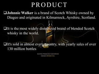 PRODUCT
Johnnie Walker is a brand of Scotch Whisky owned by
Diageo and originated in Kilmarnock, Ayrshire, Scotland.
It is the most widely distributed brand of blended Scotch
whisky in the world.
It's sold in almost every country, with yearly sales of over
130 million bottles
 