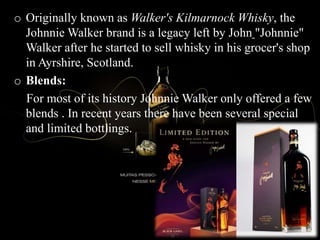o Originally known as Walker's Kilmarnock Whisky, the
Johnnie Walker brand is a legacy left by John "Johnnie"
Walker after he started to sell whisky in his grocer's shop
in Ayrshire, Scotland.
o Blends:
For most of its history Johnnie Walker only offered a few
blends . In recent years there have been several special
and limited bottlings.
 