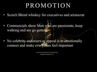 PROMOTION
• Scotch Blend whiskey for executives and aristocrat
• Commercials show Men who are passionate, keep
walking and are go getters
• No celebrity endorsers as appeal is to emotionally
connect and make every man feel important
 