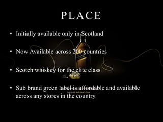 PLACE
• Initially available only in Scotland
• Now Available across 200 countries
• Scotch whiskey for the elite class
• Sub brand green label is affordable and available
across any stores in the country
 