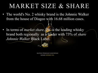 MARKET SIZE & SHARE
• The world's No. 2 whisky brand is the Johnnie Walker
from the house of Diageo with 16.68 million cases.
• In terms of market share, JW is the leading whisky
brand both regionally as a leader with 73% of share
Johnnie Walker Black Label.
 